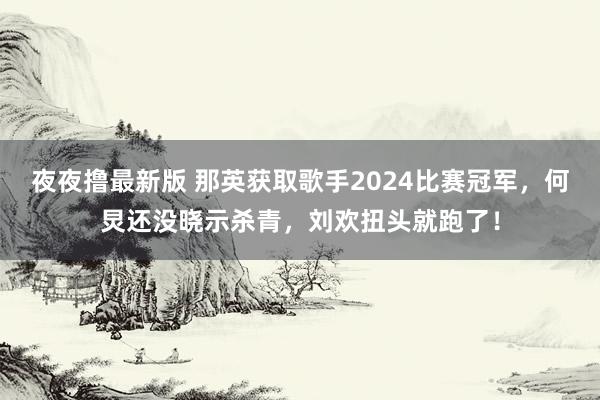 夜夜撸最新版 那英获取歌手2024比赛冠军，何炅还没晓示杀青，刘欢扭头就跑了！