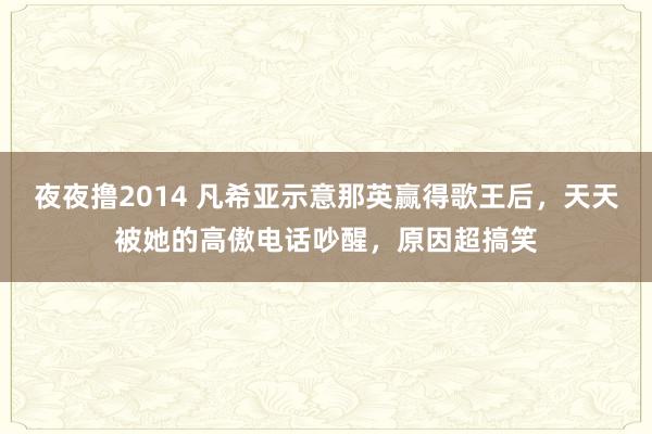 夜夜撸2014 凡希亚示意那英赢得歌王后，天天被她的高傲电话吵醒，原因超搞笑