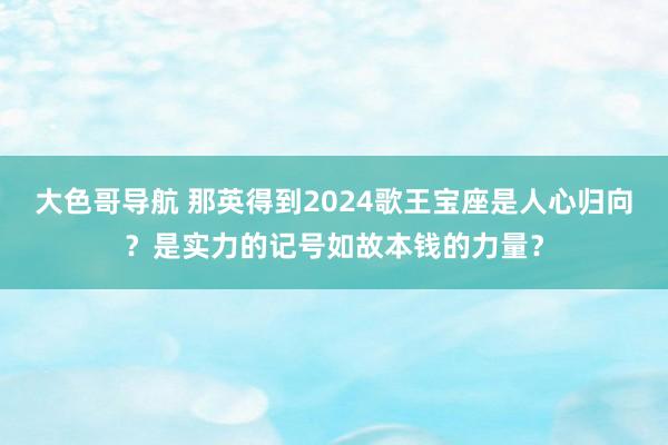 大色哥导航 那英得到2024歌王宝座是人心归向？是实力的记号如故本钱的力量？