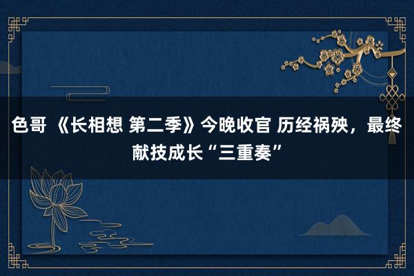 色哥 《长相想 第二季》今晚收官 历经祸殃，最终献技成长“三重奏”