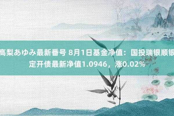 高梨あゆみ最新番号 8月1日基金净值：国投瑞银顺银定开债最新净值1.0946，涨0.02%