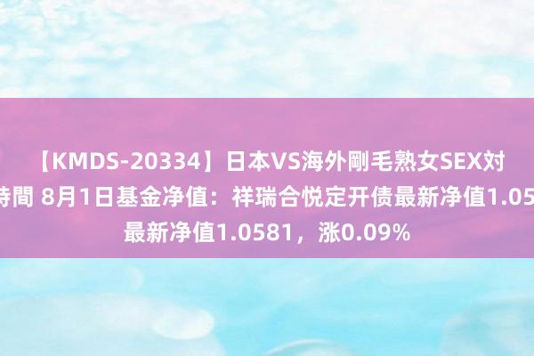 【KMDS-20334】日本VS海外剛毛熟女SEX対決！！40人8時間 8月1日基金净值：祥瑞合悦定开债最新净值1.0581，涨0.09%