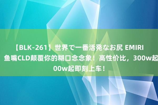 【BLK-261】世界で一番活発なお尻 EMIRI 一站河西，鱼嘴CLD颠覆你的糊口念念象！高性价比，300w起即刻上车！