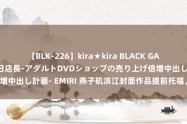 【BLK-226】kira★kira BLACK GAL 黒ギャル露出セクハラ1日店長-アダルトDVDショップの売り上げ倍増中出し計画- EMIRI 燕子矶滨江封面作品提前托福，实景超乎思象！