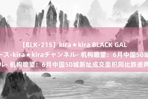 【BLK-215】kira★kira BLACK GAL 黒ギャル・EMIRIプロデュース-kira★kiraチャンネル- 机构瞻望：6月中国50城新址成交面积同比跌逾两成