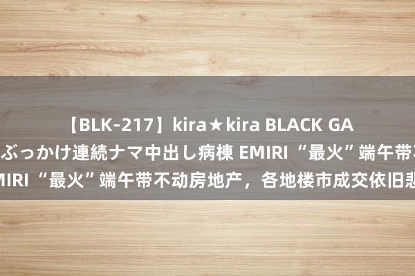 【BLK-217】kira★kira BLACK GAL黒ギャルご奉仕ナース 大量ぶっかけ連続ナマ中出し病棟 EMIRI “最火”端午带不动房地产，各地楼市成交依旧悲凉