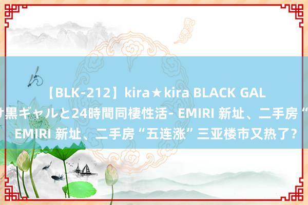 【BLK-212】kira★kira BLACK GAL レンタル痴女GAL-日焼け黒ギャルと24時間同棲性活- EMIRI 新址、二手房“五连涨”三亚楼市又热了？