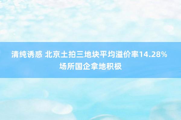 清纯诱惑 北京土拍三地块平均溢价率14.28% 场所国企拿地积极