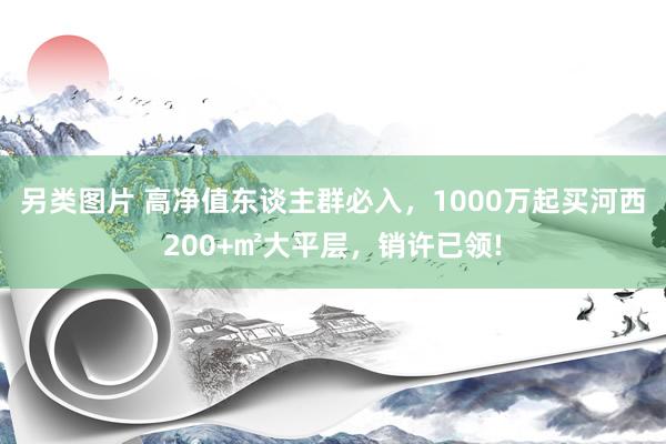 另类图片 高净值东谈主群必入，1000万起买河西200+㎡大平层，销许已领!