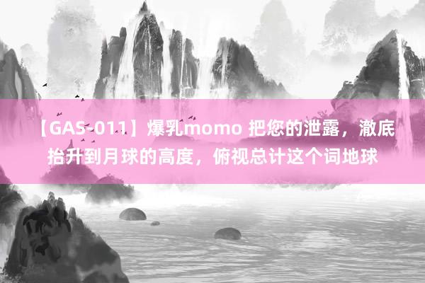 【GAS-011】爆乳momo 把您的泄露，澈底抬升到月球的高度，俯视总计这个词地球