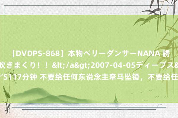 【DVDPS-868】本物ベリーダンサーNANA 誘惑の腰使いで潮吹きまくり！！</a>2007-04-05ディープス&$DEEP’S117分钟 不要给任何东说念主牵马坠镫，不要给任何东说念主端茶倒水，失当牛作念马