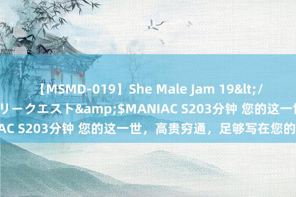 【MSMD-019】She Male Jam 19</a>2008-08-04グローリークエスト&$MANIAC S203分钟 您的这一世，高贵穷通，足够写在您的脚本里