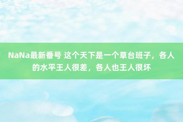 NaNa最新番号 这个天下是一个草台班子，各人的水平王人很差，各人也王人很坏