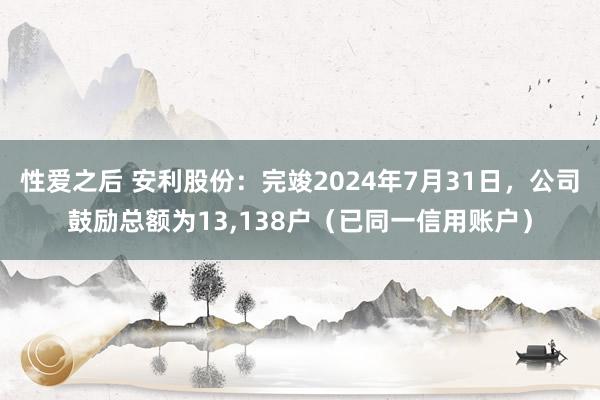 性爱之后 安利股份：完竣2024年7月31日，公司鼓励总额为13，138户（已同一信用账户）