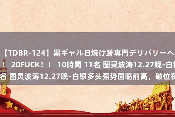 【TDBR-124】黒ギャル日焼け跡専門デリバリーヘルス チョーベスト！！ 20FUCK！！ 10時間 11名 图灵波涛12.27晚-白银多头强势面临前高，破位在即