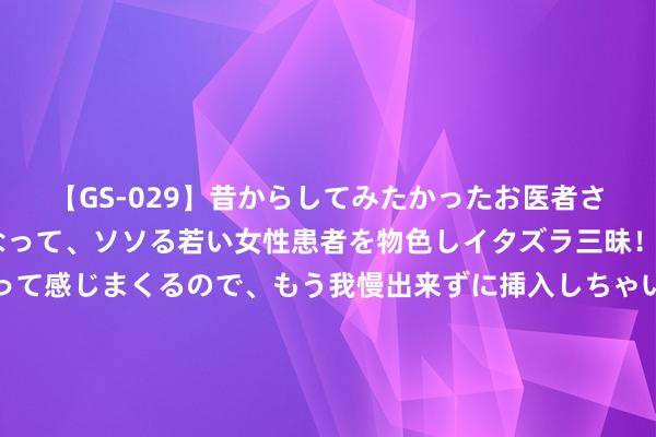 【GS-029】昔からしてみたかったお医者さんゴッコ ニセ医者になって、ソソる若い女性患者を物色しイタズラ三昧！パンツにシミまで作って感じまくるので、もう我慢出来ずに挿入しちゃいました。ああ、昔から憧れていたお医者さんゴッコをついに達成！ 白银多头惊东谈主爆发！白银日内来往分析：银价恐还有逾6%暴涨空间