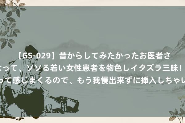 【GS-029】昔からしてみたかったお医者さんゴッコ ニセ医者になって、ソソる若い女性患者を物色しイタズラ三昧！パンツにシミまで作って感じまくるので、もう我慢出来ずに挿入しちゃいました。ああ、昔から憧れていたお医者さんゴッコをついに達成！ 汇川时期：8月1日接管机构调研，南边基金参与