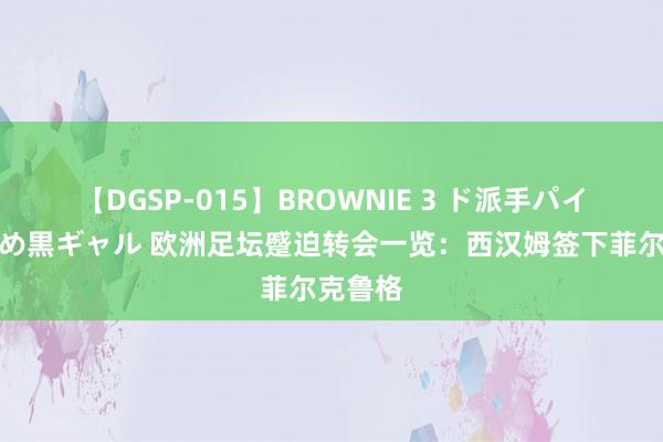 【DGSP-015】BROWNIE 3 ド派手パイパン強め黒ギャル 欧洲足坛蹙迫转会一览：西汉姆签下菲尔克鲁格