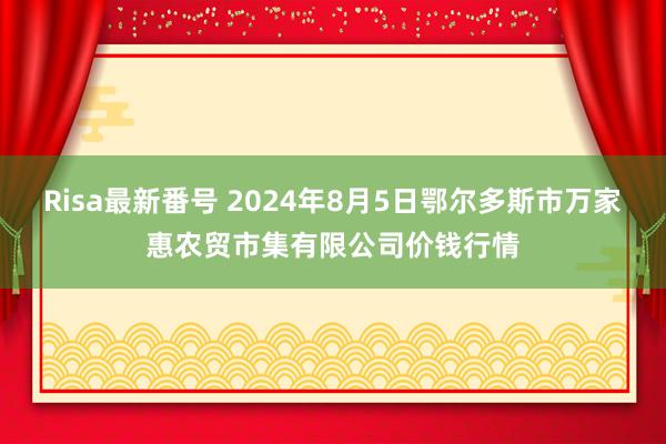 Risa最新番号 2024年8月5日鄂尔多斯市万家惠农贸市集有限公司价钱行情