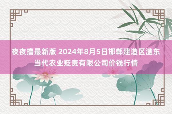 夜夜撸最新版 2024年8月5日邯郸建造区滏东当代农业贬责有限公司价钱行情