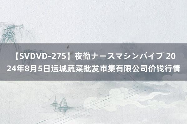 【SVDVD-275】夜勤ナースマシンバイブ 2024年8月5日运城蔬菜批发市集有限公司价钱行情