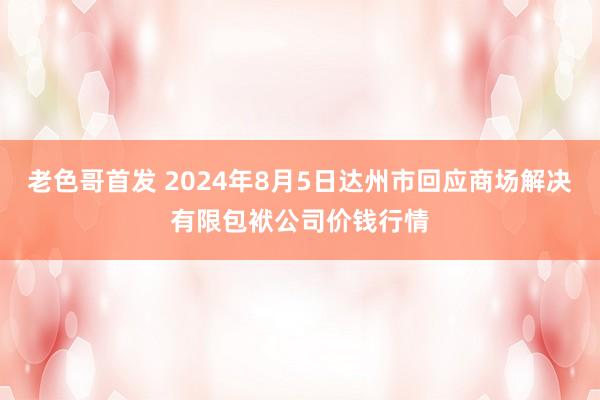 老色哥首发 2024年8月5日达州市回应商场解决有限包袱公司价钱行情