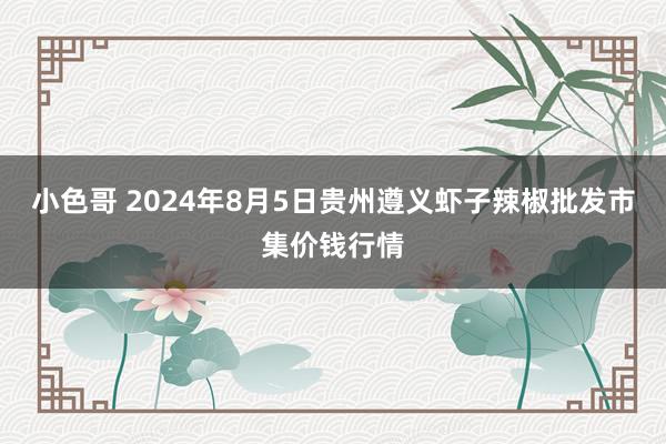 小色哥 2024年8月5日贵州遵义虾子辣椒批发市集价钱行情