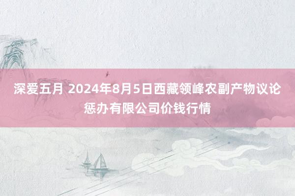 深爱五月 2024年8月5日西藏领峰农副产物议论惩办有限公司价钱行情