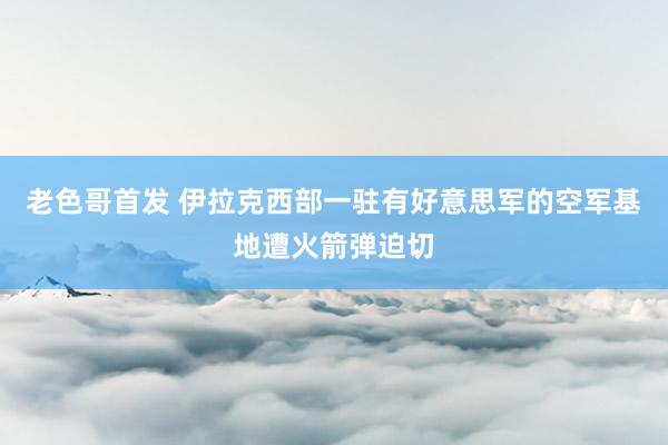 老色哥首发 伊拉克西部一驻有好意思军的空军基地遭火箭弹迫切