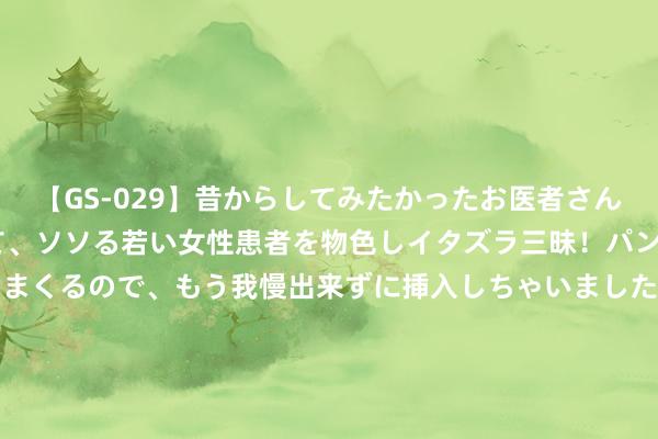 【GS-029】昔からしてみたかったお医者さんゴッコ ニセ医者になって、ソソる若い女性患者を物色しイタズラ三昧！パンツにシミまで作って感じまくるので、もう我慢出来ずに挿入しちゃいました。ああ、昔から憧れていたお医者さんゴッコをついに達成！ 奥运副主席欷歔: 中国太强， 拿奖牌太多了! 应留点契机给其他东谈主