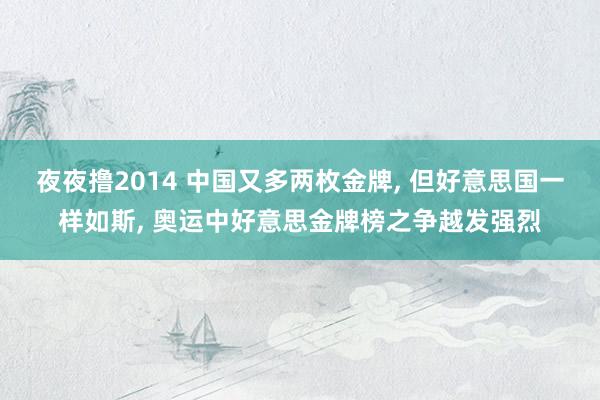 夜夜撸2014 中国又多两枚金牌， 但好意思国一样如斯， 奥运中好意思金牌榜之争越发强烈