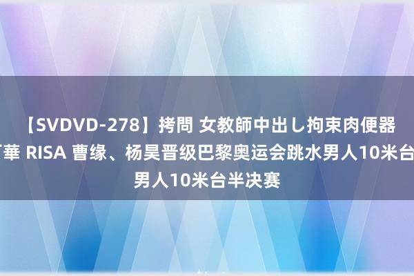 【SVDVD-278】拷問 女教師中出し拘束肉便器 仁科百華 RISA 曹缘、杨昊晋级巴黎奥运会跳水男人10米台半决赛