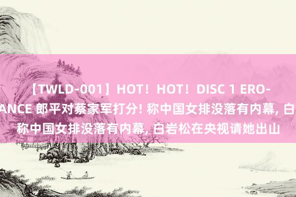 【TWLD-001】HOT！HOT！DISC 1 ERO-BODY BURNING DANCE 郎平对蔡家军打分! 称中国女排没落有内幕， 白岩松在央视请她出山