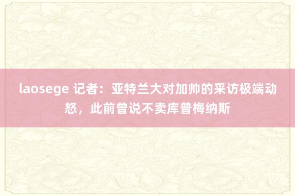 laosege 记者：亚特兰大对加帅的采访极端动怒，此前曾说不卖库普梅纳斯