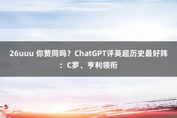 26uuu 你赞同吗？ChatGPT评英超历史最好阵：C罗、亨利领衔