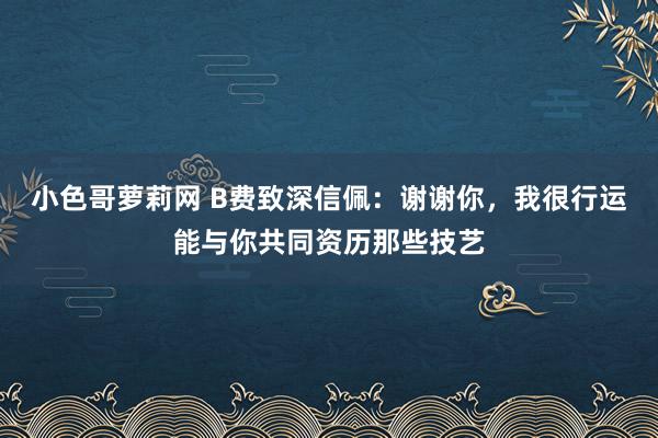 小色哥萝莉网 B费致深信佩：谢谢你，我很行运能与你共同资历那些技艺