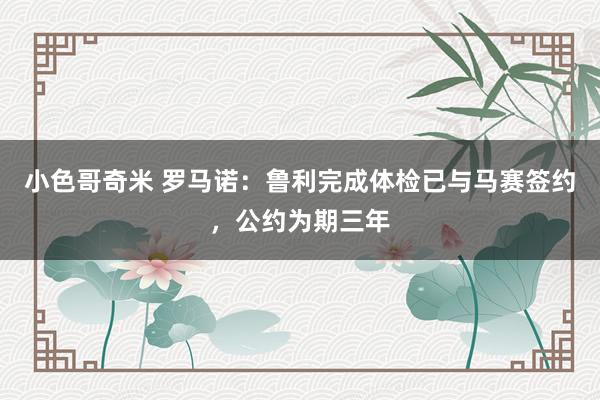 小色哥奇米 罗马诺：鲁利完成体检已与马赛签约，公约为期三年