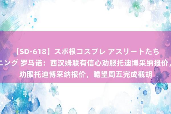 【SD-618】スポ根コスプレ アスリートたちの濡れ濡れトレーニング 罗马诺：西汉姆联有信心劝服托迪博采纳报价，瞻望周五完成截胡