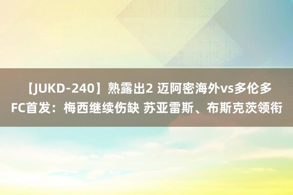 【JUKD-240】熟露出2 迈阿密海外vs多伦多FC首发：梅西继续伤缺 苏亚雷斯、布斯克茨领衔