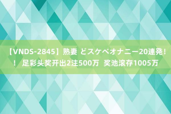 【VNDS-2845】熟妻 どスケベオナニー20連発！！ 足彩头奖开出2注500万  奖池滚存1005万