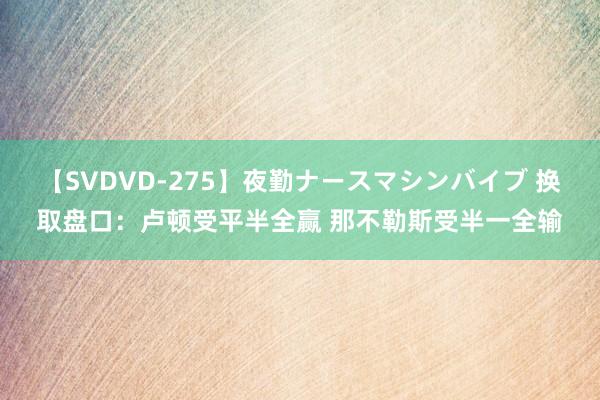 【SVDVD-275】夜勤ナースマシンバイブ 换取盘口：卢顿受平半全赢 那不勒斯受半一全输