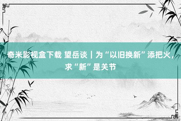 奇米影视盒下载 望岳谈｜为“以旧换新”添把火，求“新”是关节