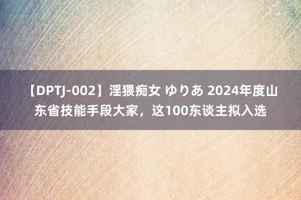 【DPTJ-002】淫猥痴女 ゆりあ 2024年度山东省技能手段大家，这100东谈主拟入选