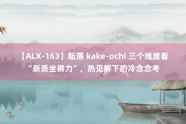 【ALX-163】駈落 kake-ochi 三个维度看“新质坐褥力”，热见解下的冷念念考