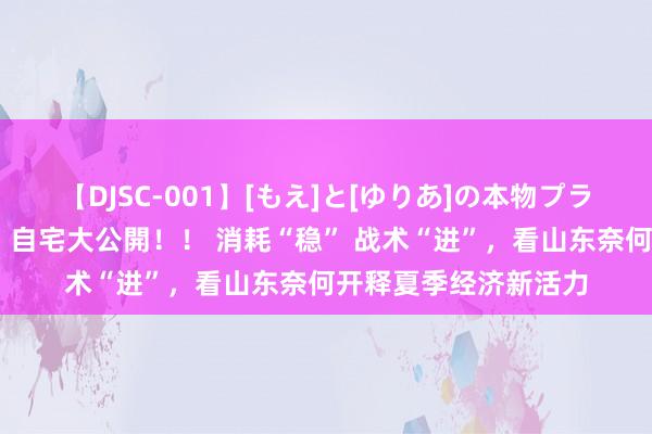 【DJSC-001】[もえ]と[ゆりあ]の本物プライベート映像流出！ 自宅大公開！！ 消耗“稳” 战术“进”，看山东奈何开释夏季经济新活力