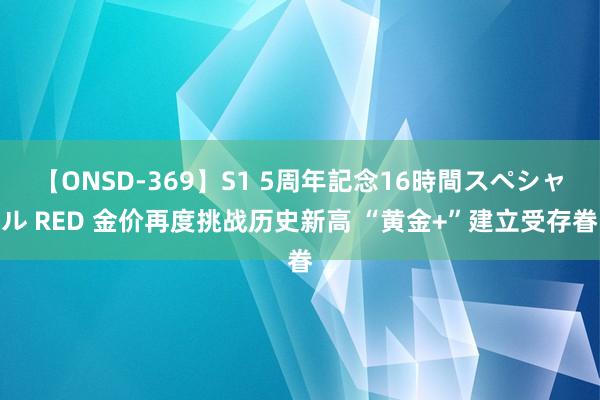 【ONSD-369】S1 5周年記念16時間スペシャル RED 金价再度挑战历史新高 “黄金+”建立受存眷