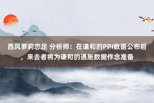 西风萝莉恋足 分析师：在谦和的PPI数据公布后，来去者将为谦和的通胀数据作念准备