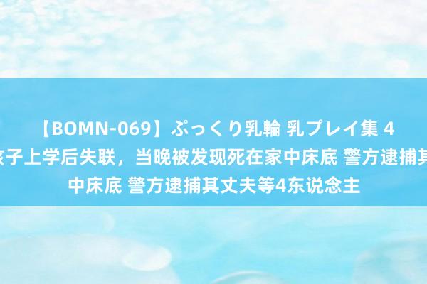 【BOMN-069】ぷっくり乳輪 乳プレイ集 4時間 华侨女子送孩子上学后失联，当晚被发现死在家中床底 警方逮捕其丈夫等4东说念主