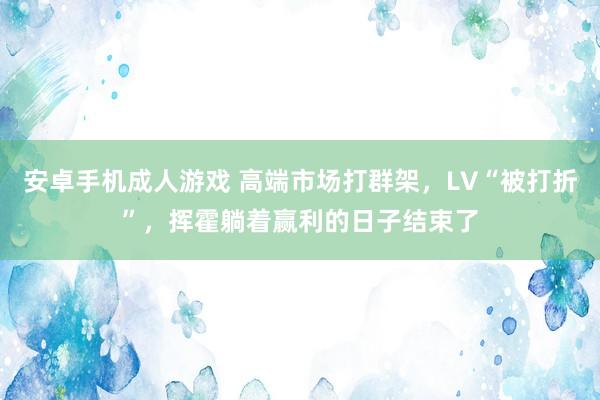 安卓手机成人游戏 高端市场打群架，LV“被打折”，挥霍躺着赢利的日子结束了