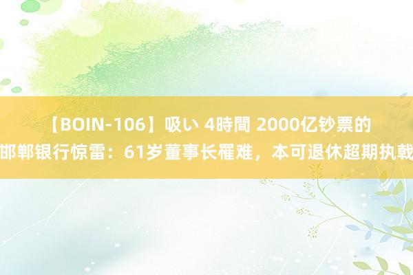 【BOIN-106】吸い 4時間 2000亿钞票的邯郸银行惊雷：61岁董事长罹难，本可退休超期执戟